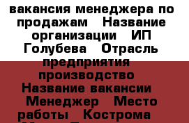 вакансия менеджера по продажам › Название организации ­ ИП Голубева › Отрасль предприятия ­ производство › Название вакансии ­ Менеджер › Место работы ­ Кострома, 1 Мая  › Подчинение ­ директору › Минимальный оклад ­ 17 000 - Костромская обл., Костромской р-н, Кострома г. Работа » Вакансии   